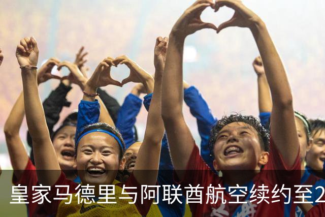 皇家马德里与阿联酋航空续约至2031：西甲史上最长球衣赞助，伯纳乌的新十年